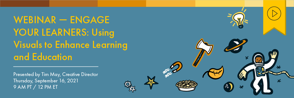 Header image of gears, a star, a pie, a magnet, the moon, a leaf, an ax, a light bulb, a planet, and an astronaut. Text to the left reads “Webinar —Engage Your Learners Using Visuals to Enhance Learning and Education. Presented by Tim May, Creative Director, Thursday, September 16, 2021, 9am PT/12pm ET”. Above is a yellow tag with a black play button icon denoting that this webinar has a recording available.